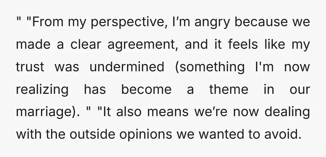 " "From my perspective, I’m angry because we made a clear agreement, and it feels like my trust was undermined (something I'm now realizing has become a theme in our...
