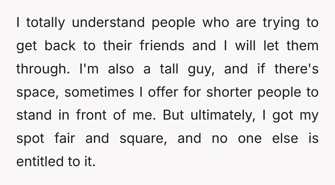 I totally understand people who are trying to get back to their friends and I will let them through. I'm also a tall guy, and if there's space, sometimes I...