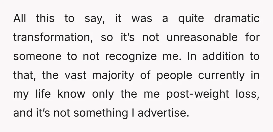All this to say, it was a quite dramatic transformation, so it’s not unreasonable for someone to not recognize me. In addition to that, the vast majority of people currently...