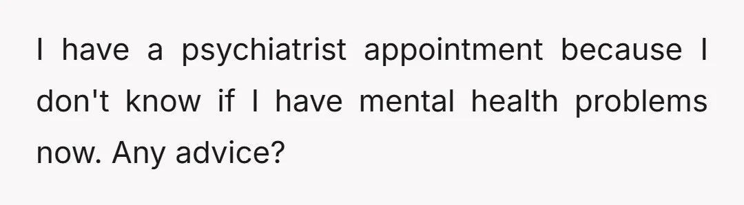 I have a psychiatrist appointment because I don't know if I have mental health problems now. Any advice?