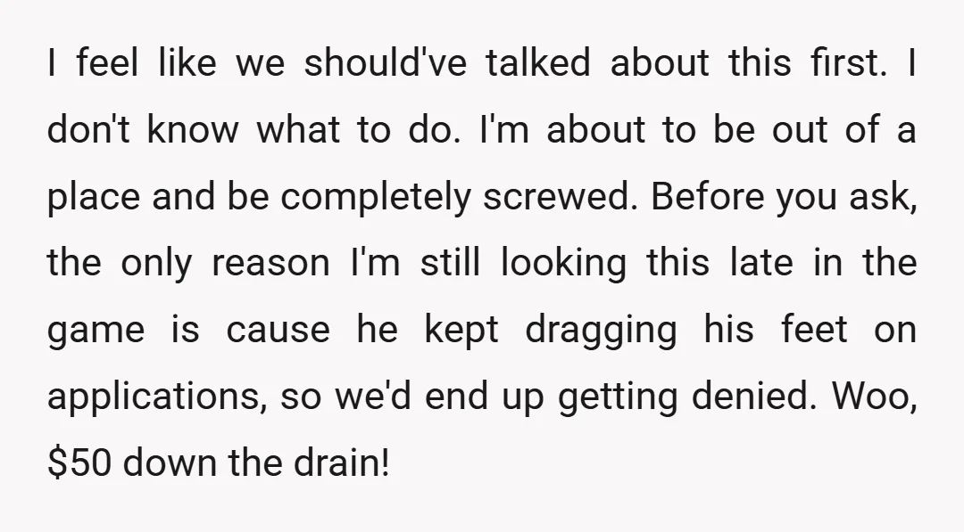 I feel like we should've talked about this first. I don't know what to do. I'm about to be out of a place and be completely screwed. Before you ask,...