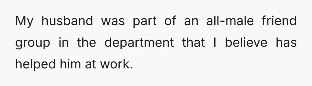 My husband was part of an all-male friend group in the department that I believe has helped him at work.