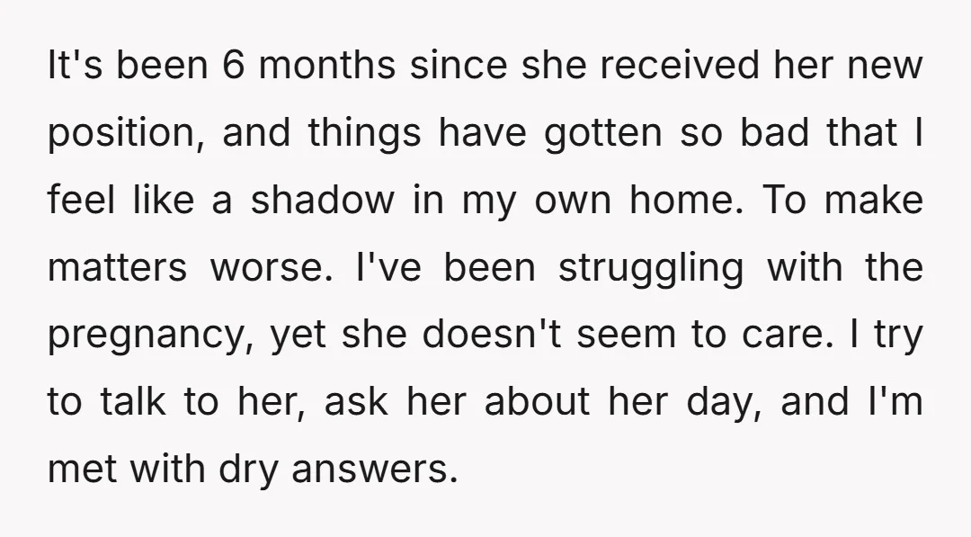 It's been 6 months since she received her new position, and things have gotten so bad that I feel like a shadow in my own home. To make matters worse....