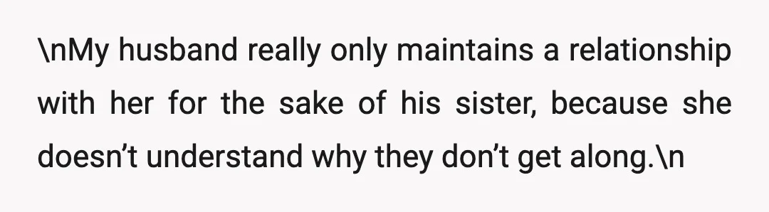 \nMy husband really only maintains a relationship with her for the sake of his sister, because she doesn’t understand why they don’t get along.\n