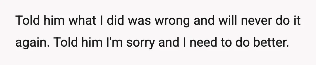 Told him what I did was wrong and will never do it again. Told him I'm sorry and I need to do better.