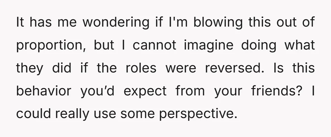 It has me wondering if I'm blowing this out of proportion, but I cannot imagine doing what they did if the roles were reversed. Is this behavior you’d expect from...