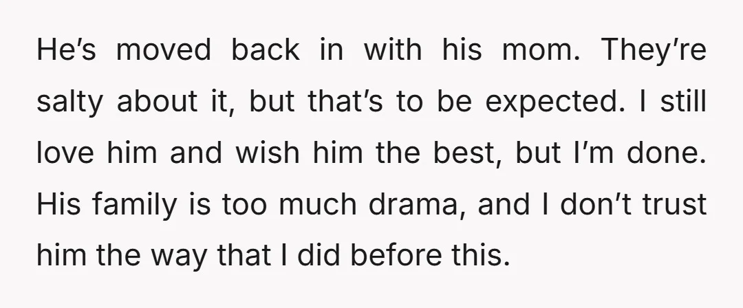 He’s moved back in with his mom. They’re salty about it, but that’s to be expected. I still love him and wish him the best, but I’m done. His family...