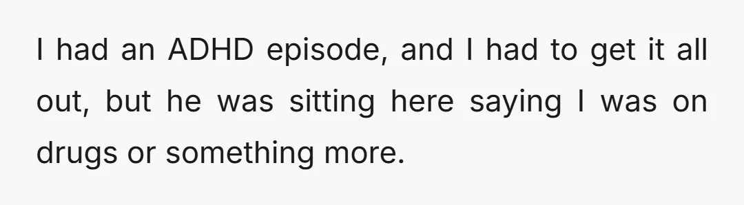 I had an ADHD episode, and I had to get it all out, but he was sitting here saying I was on drugs or something more.