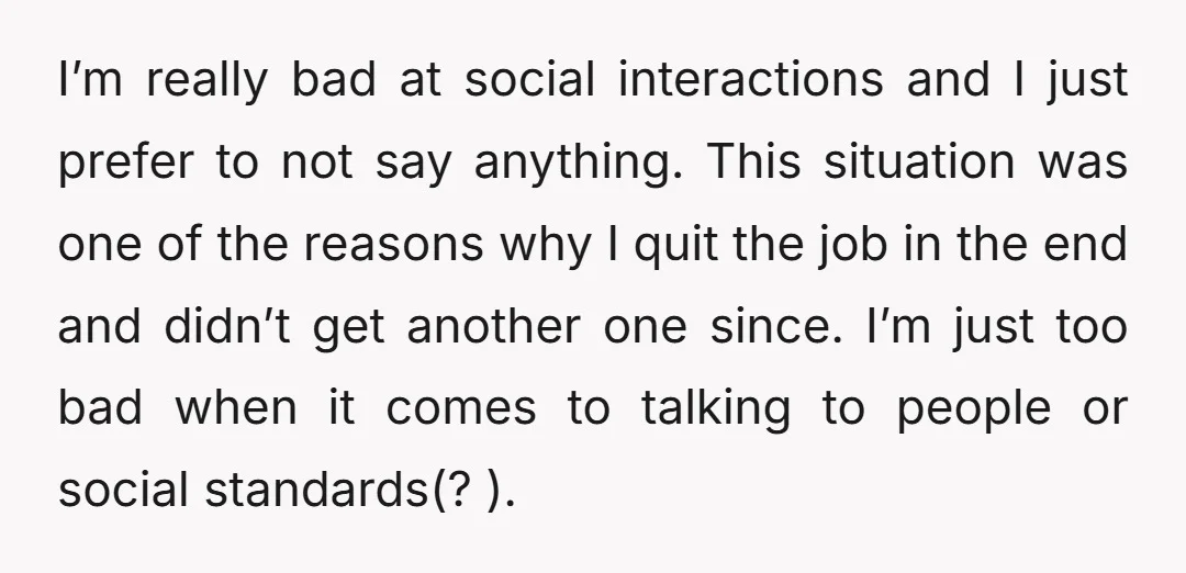 I’m really bad at social interactions and I just prefer to not say anything. This situation was one of the reasons why I quit the job in the end and...