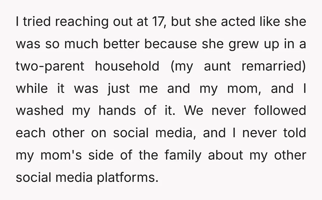 I tried reaching out at 17, but she acted like she was so much better because she grew up in a two-parent household (my aunt remarried) while it was just...