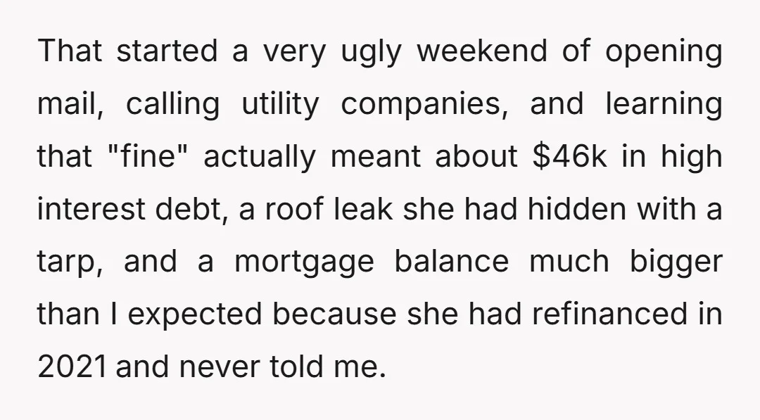 That started a very ugly weekend of opening mail, calling utility companies, and learning that "fine" actually meant about $46k in high interest debt, a roof leak she had hidden...