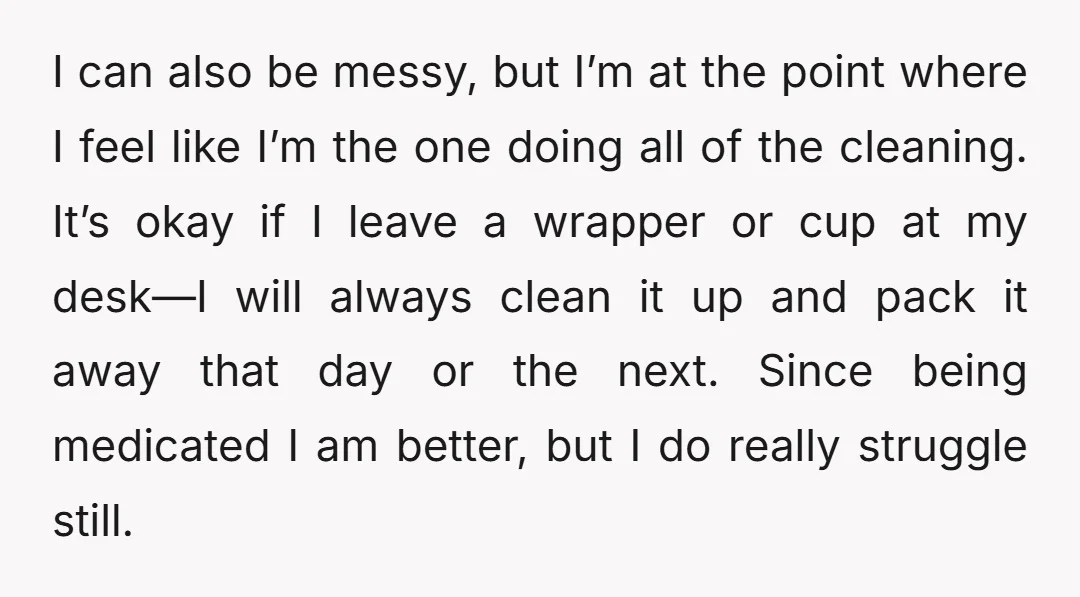 I can also be messy, but I’m at the point where I feel like I’m the one doing all of the cleaning. It’s okay if I leave a wrapper or...