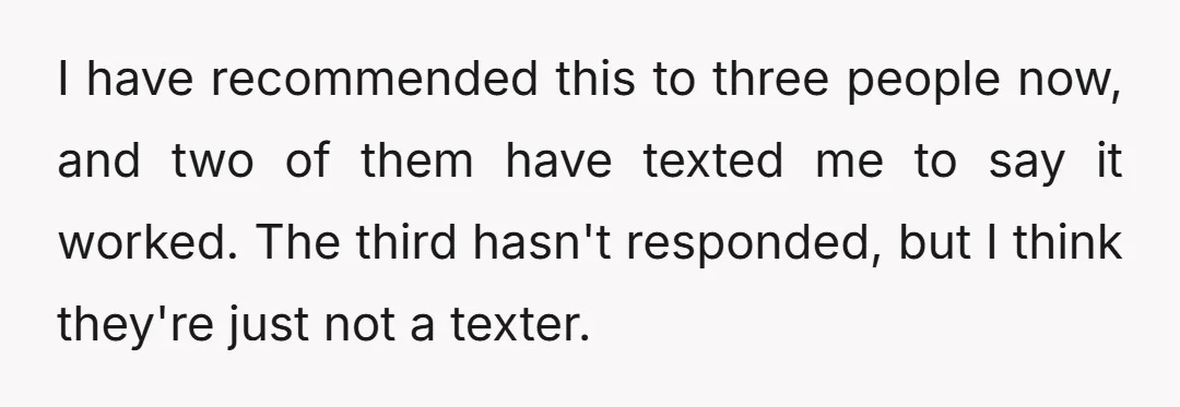 I have recommended this to three people now, and two of them have texted me to say it worked. The third hasn't responded, but I think they're just not a...