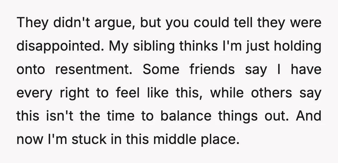 They didn't argue, but you could tell they were disappointed. My sibling thinks I'm just holding onto resentment. Some friends say I have every right to feel like this, while...