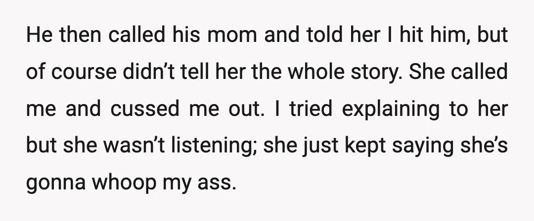 He then called his mom and told her I hit him, but of course didn’t tell her the whole story. She called me and cussed me out. I tried explaining...