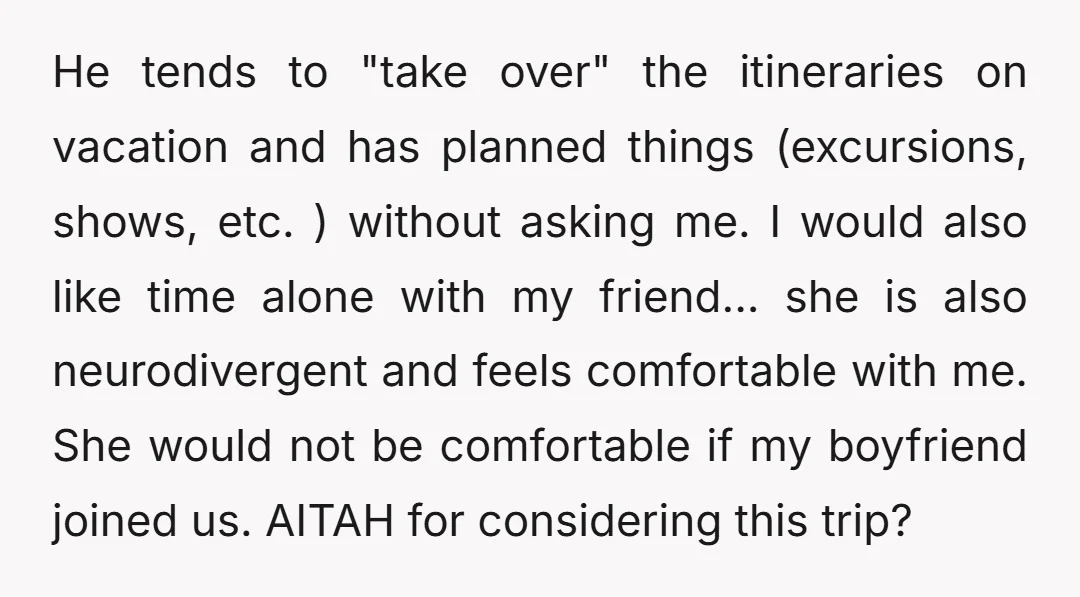 He tends to "take over" the itineraries on vacation and has planned things (excursions, shows, etc. ) without asking me. I would also like time alone with my friend... she...