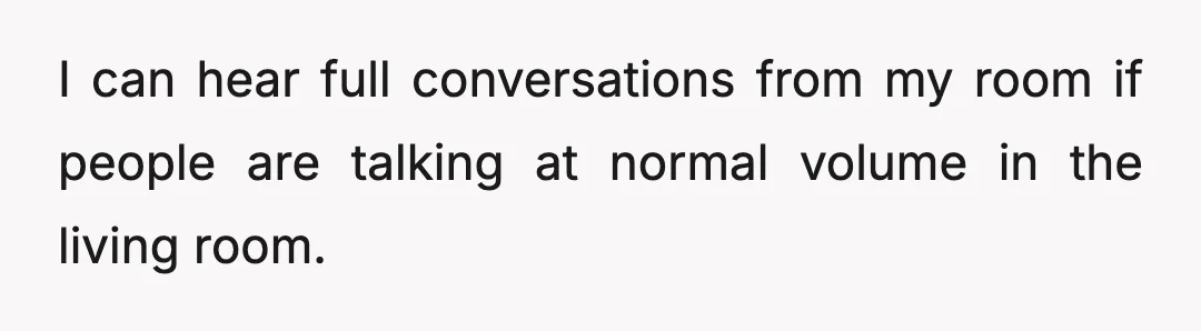 I can hear full conversations from my room if people are talking at normal volume in the living room.