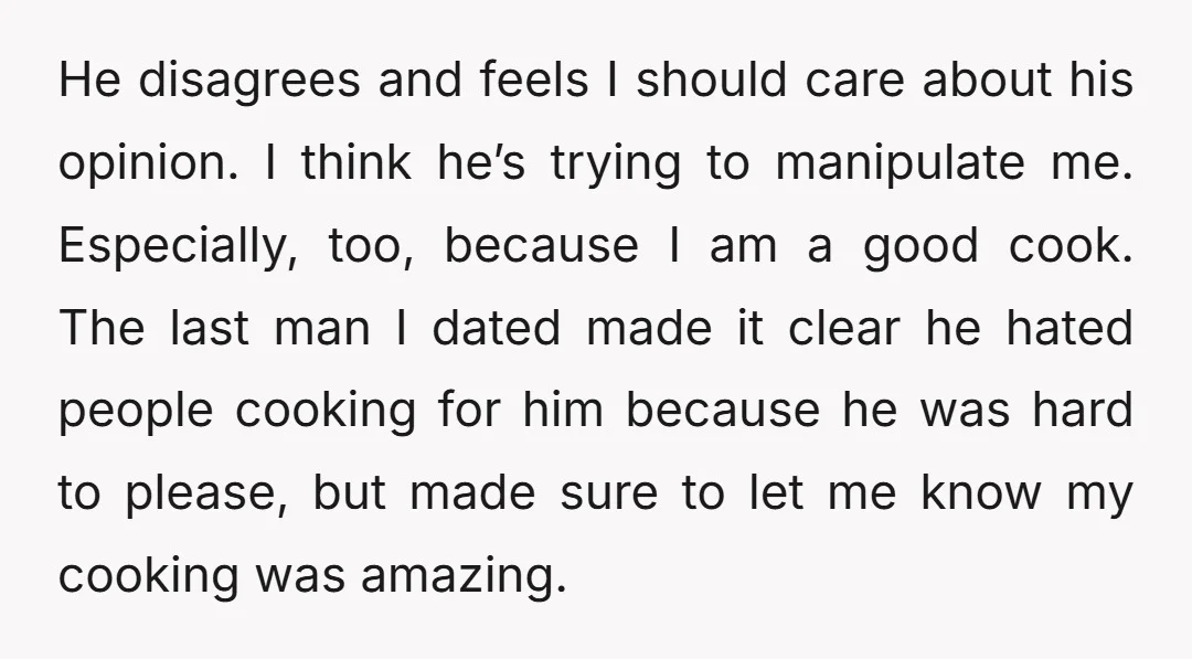 He disagrees and feels I should care about his opinion. I think he’s trying to manipulate me. Especially, too, because I am a good cook. The last man I dated...