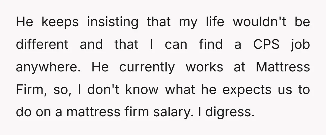 He keeps insisting that my life wouldn't be different and that I can find a CPS job anywhere. He currently works at Mattress Firm, so, I don't know what he...