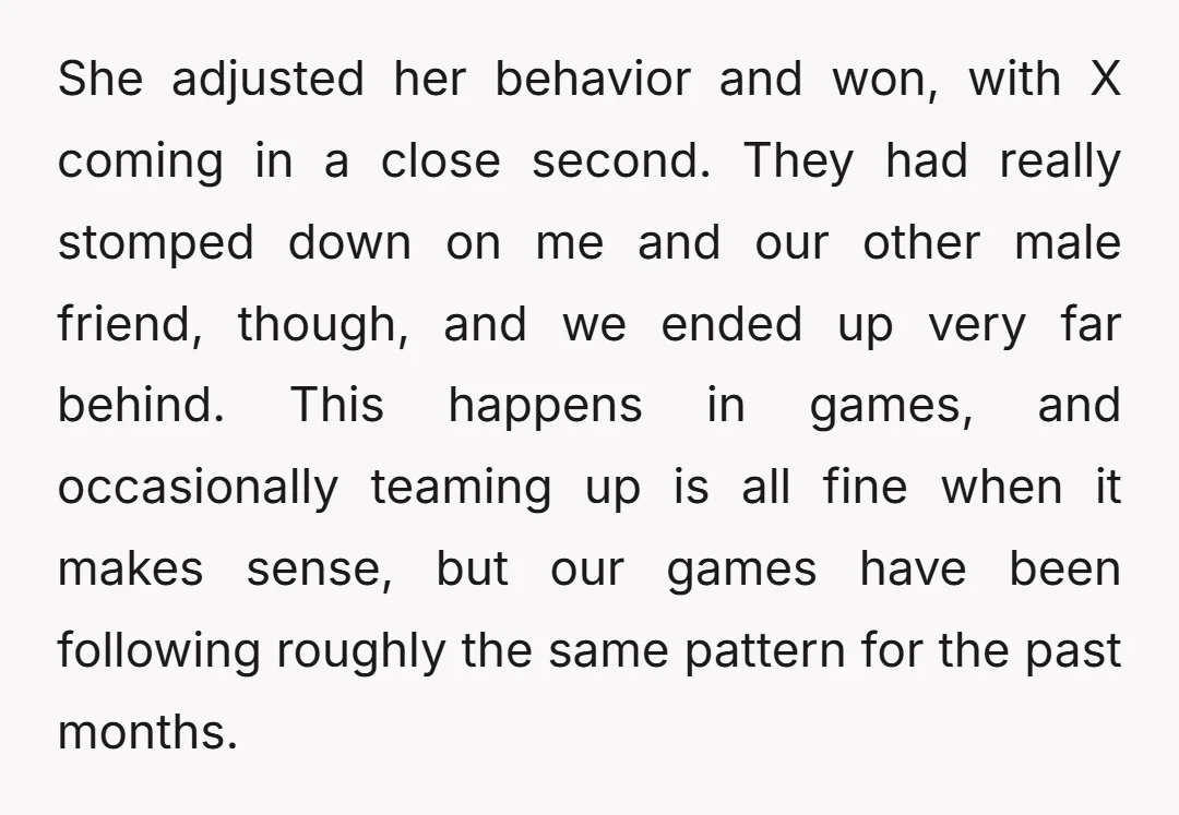 She adjusted her behavior and won, with X coming in a close second. They had really stomped down on me and our other male friend, though, and we ended up...