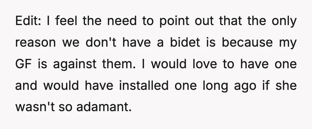 Edit: I feel the need to point out that the only reason we don't have a bidet is because my GF is against them. I would love to have one...
