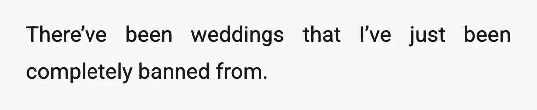There’ve been weddings that I’ve just been completely banned from.