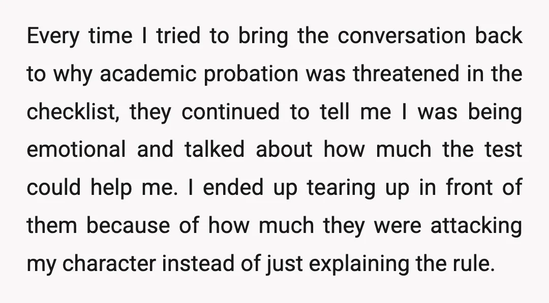 Every time I tried to bring the conversation back to why academic probation was threatened in the checklist, they continued to tell me I was being emotional and talked about...