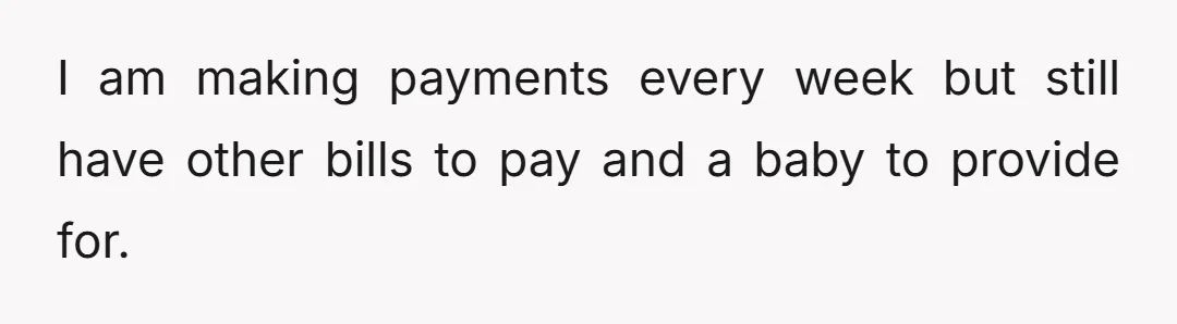 I am making payments every week but still have other bills to pay and a baby to provide for.