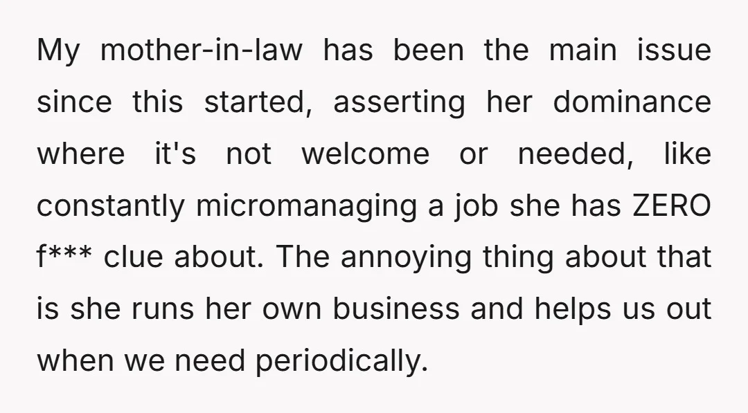 My mother-in-law has been the main issue since this started, asserting her dominance where it's not welcome or needed, like constantly micromanaging a job she has ZERO f*** clue about....