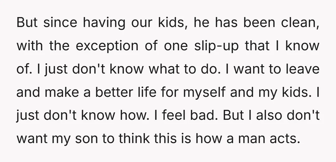 But since having our kids, he has been clean, with the exception of one slip-up that I know of. I just don't know what to do. I want to leave...