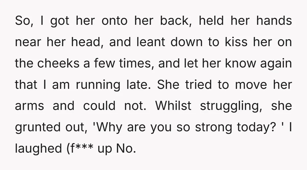 So, I got her onto her back, held her hands near her head, and leant down to kiss her on the cheeks a few times, and let her know again...