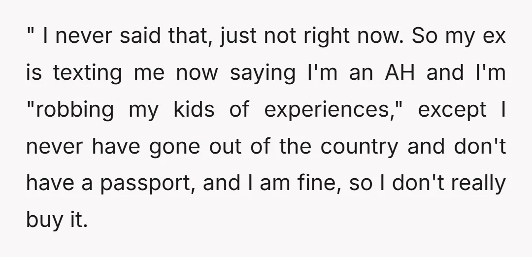 " I never said that, just not right now. So my ex is texting me now saying I'm an AH and I'm "robbing my kids of experiences," except I never...