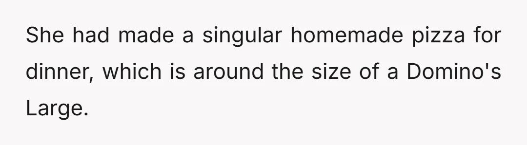 She had made a singular homemade pizza for dinner, which is around the size of a Domino's Large.