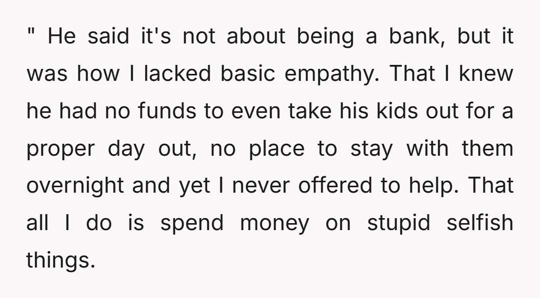 " He said it's not about being a bank, but it was how I lacked basic empathy. That I knew he had no funds to even take his kids out...