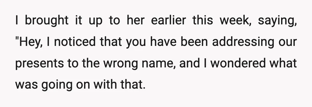 I brought it up to her earlier this week, saying, "Hey, I noticed that you have been addressing our presents to the wrong name, and I wondered what was going...