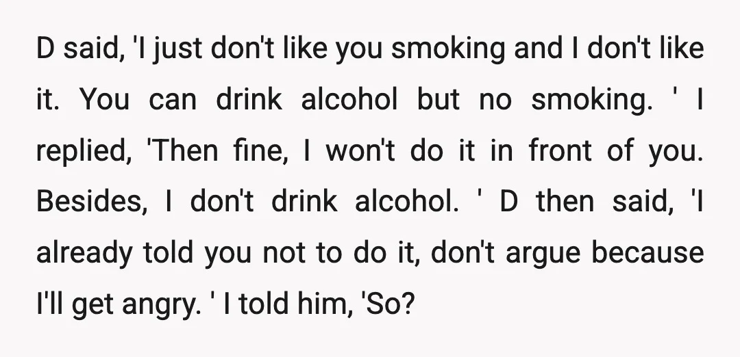 D said, 'I just don't like you smoking and I don't like it. You can drink alcohol but no smoking. ' I replied, 'Then fine, I won't do it in...