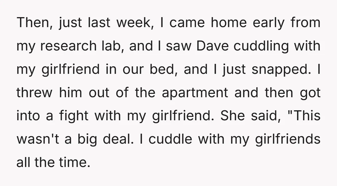Then, just last week, I came home early from my research lab, and I saw Dave cuddling with my girlfriend in our bed, and I just snapped. I threw him...