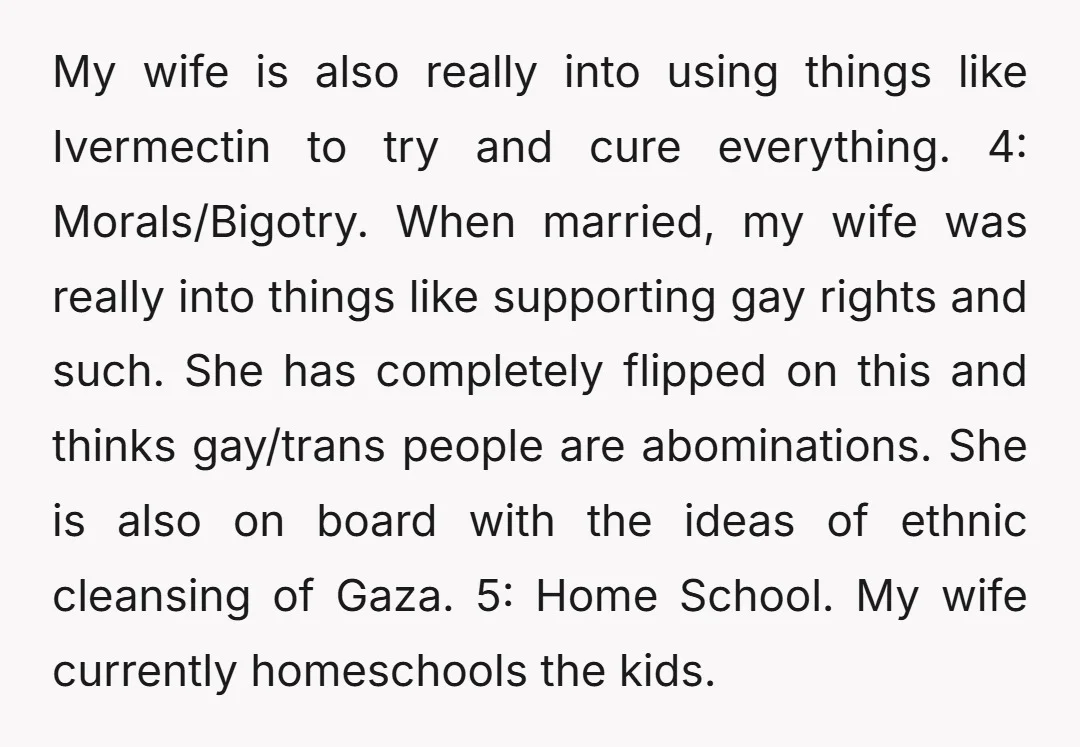 My wife is also really into using things like Ivermectin to try and cure everything. 4: Morals/Bigotry. When married, my wife was really into things like supporting gay rights and...