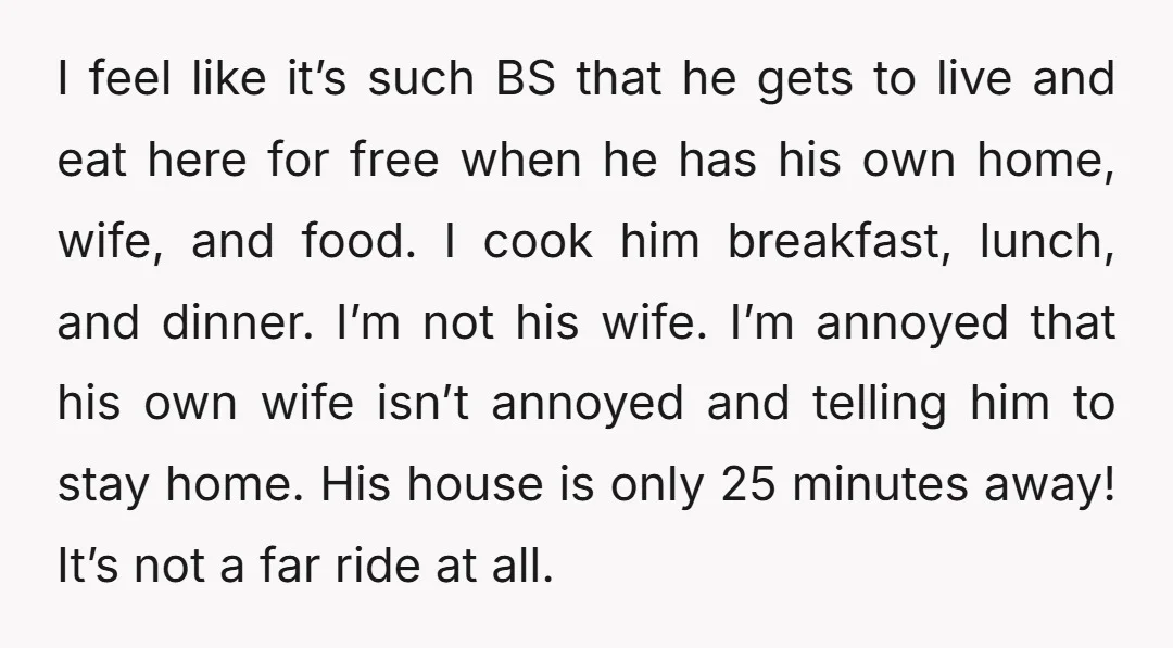 I feel like it’s such BS that he gets to live and eat here for free when he has his own home, wife, and food. I cook him breakfast, lunch,...
