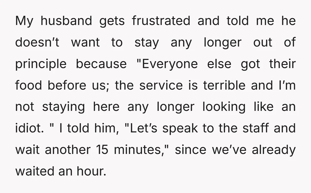 My husband gets frustrated and told me he doesn’t want to stay any longer out of principle because "Everyone else got their food before us; the service is terrible and...