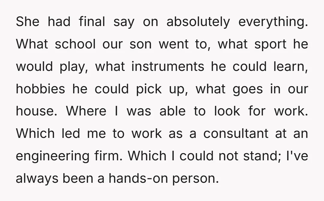 She had final say on absolutely everything. What school our son went to, what sport he would play, what instruments he could learn, hobbies he could pick up, what goes...