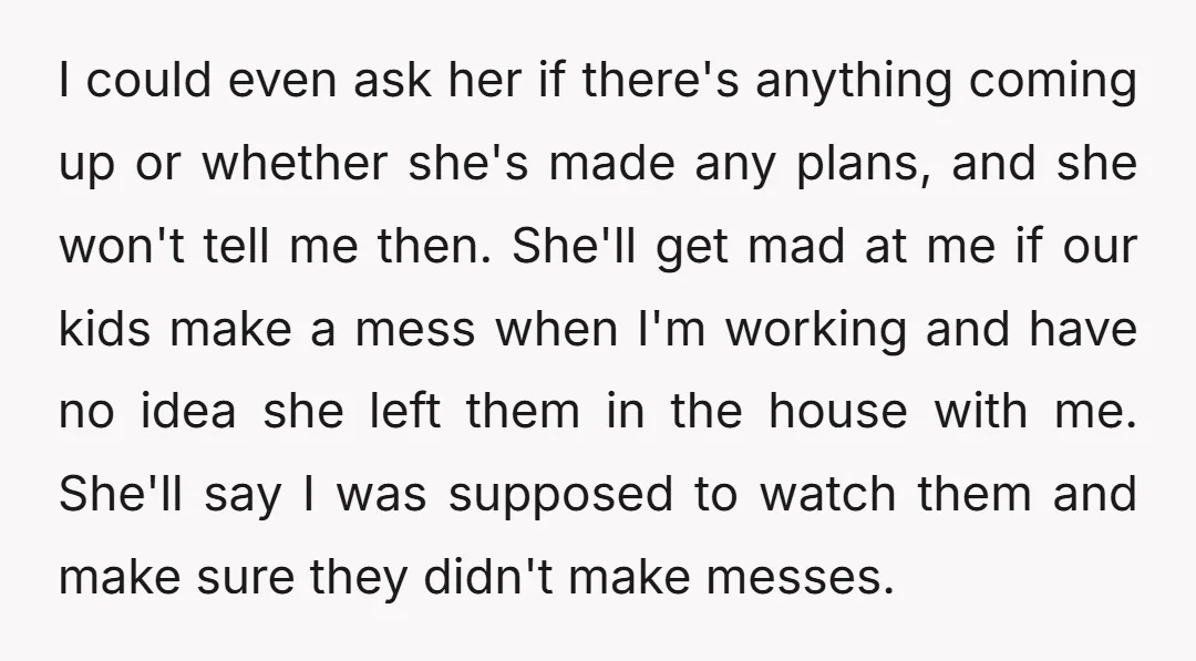 I could even ask her if there's anything coming up or whether she's made any plans, and she won't tell me then. She'll get mad at me if our kids...
