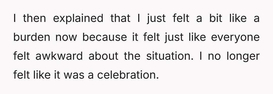 I then explained that I just felt a bit like a burden now because it felt just like everyone felt awkward about the situation. I no longer felt like it...
