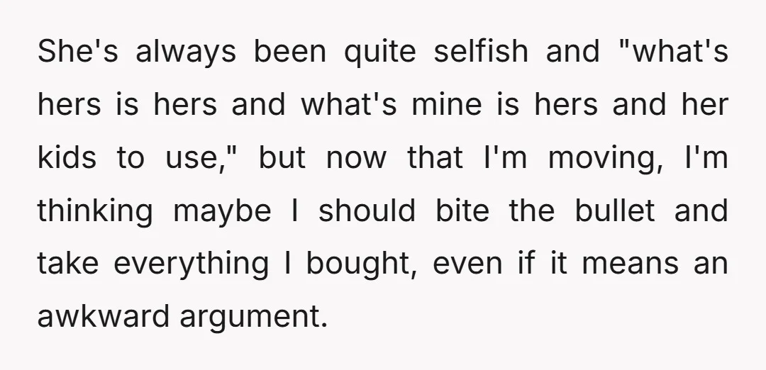 She's always been quite selfish and "what's hers is hers and what's mine is hers and her kids to use," but now that I'm moving, I'm thinking maybe I should...