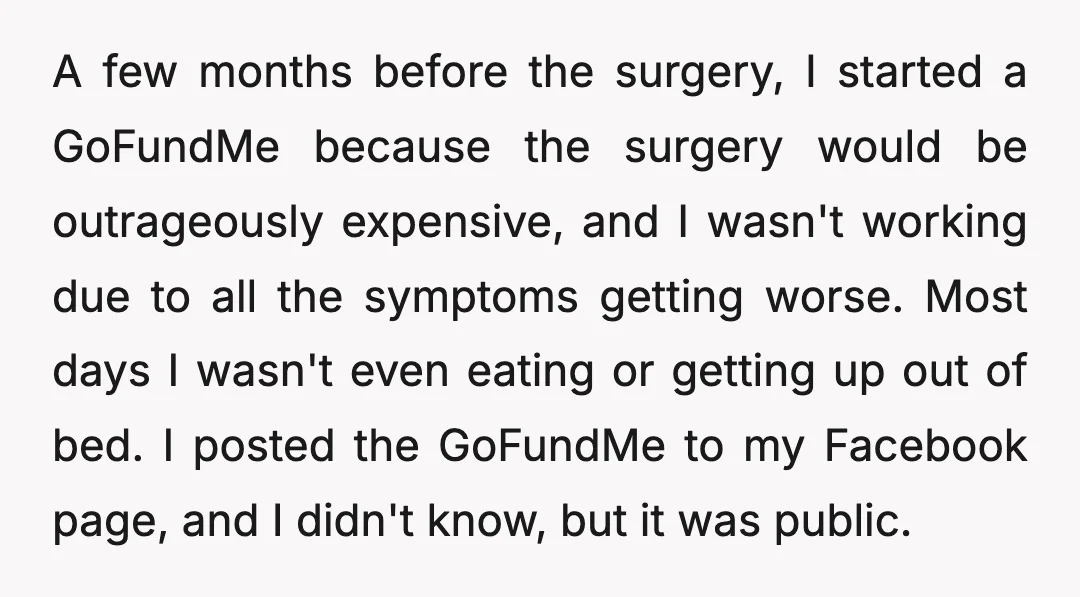 A few months before the surgery, I started a GoFundMe because the surgery would be outrageously expensive, and I wasn't working due to all the symptoms getting worse. Most days...