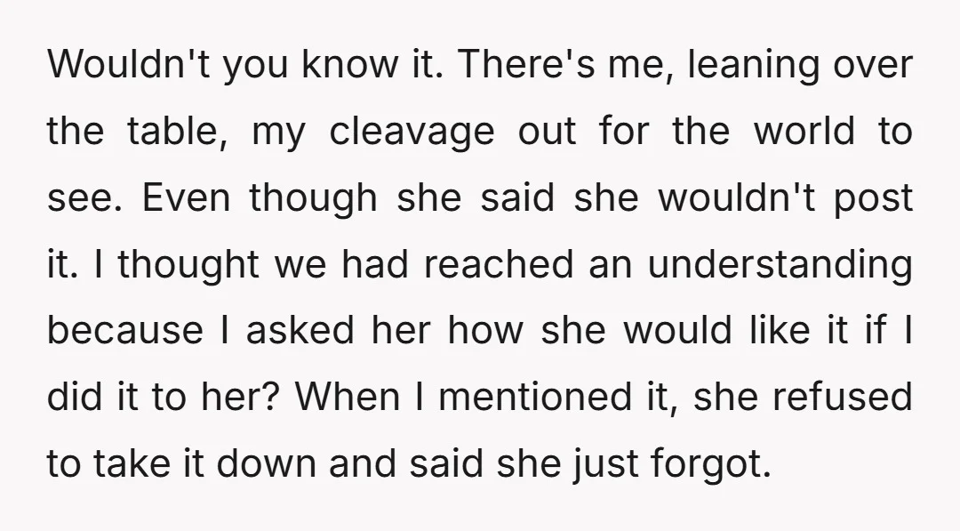 Wouldn't you know it. There's me, leaning over the table, my cleavage out for the world to see. Even though she said she wouldn't post it. I thought we had...