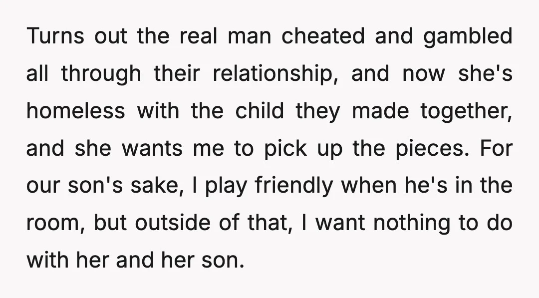 Turns out the real man cheated and gambled all through their relationship, and now she's homeless with the child they made together, and she wants me to pick up the...