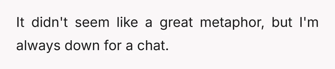 It didn't seem like a great metaphor, but I'm always down for a chat.