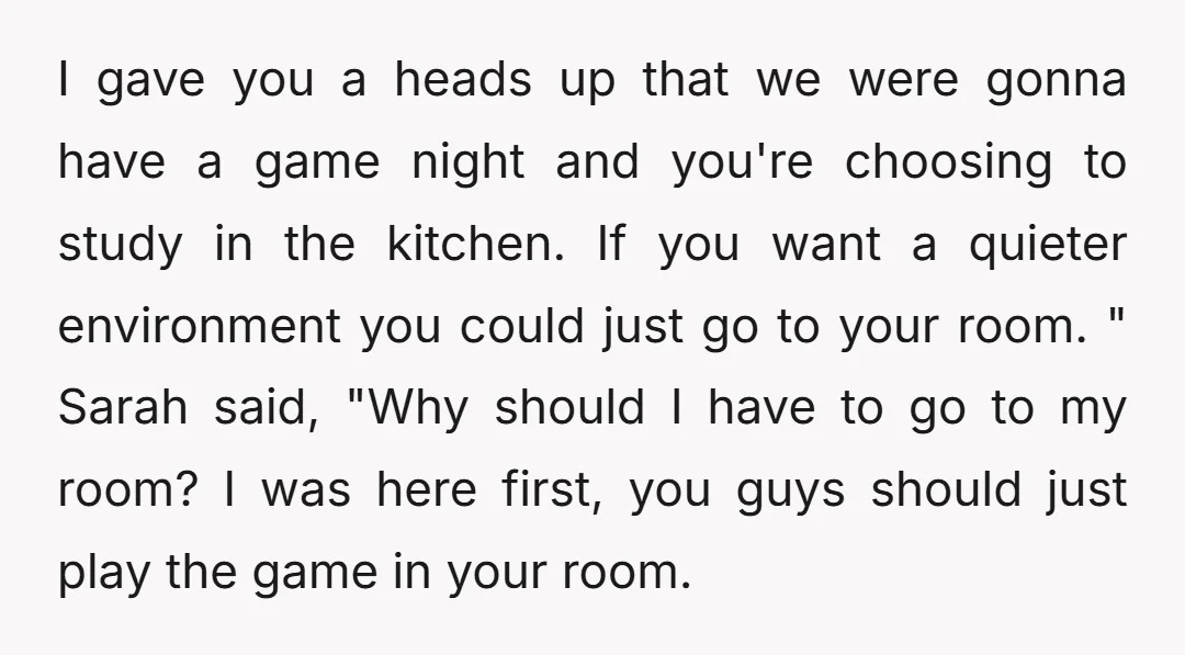 I gave you a heads up that we were gonna have a game night and you're choosing to study in the kitchen. If you want a quieter environment you could...