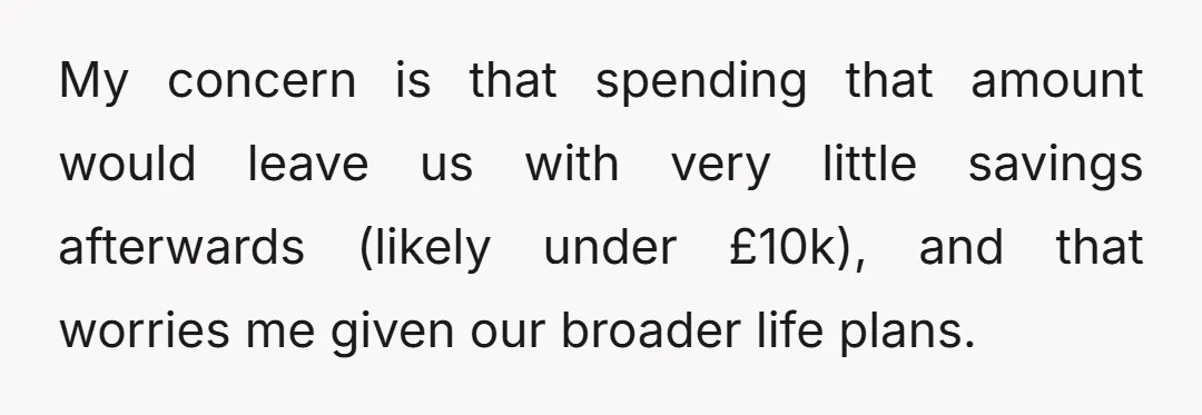 My concern is that spending that amount would leave us with very little savings afterwards (likely under £10k), and that worries me given our broader life plans.